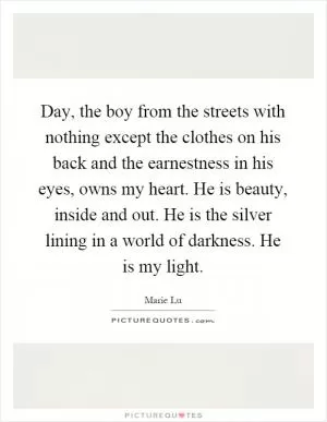 Day, the boy from the streets with nothing except the clothes on his back and the earnestness in his eyes, owns my heart. He is beauty, inside and out. He is the silver lining in a world of darkness. He is my light Picture Quote #1