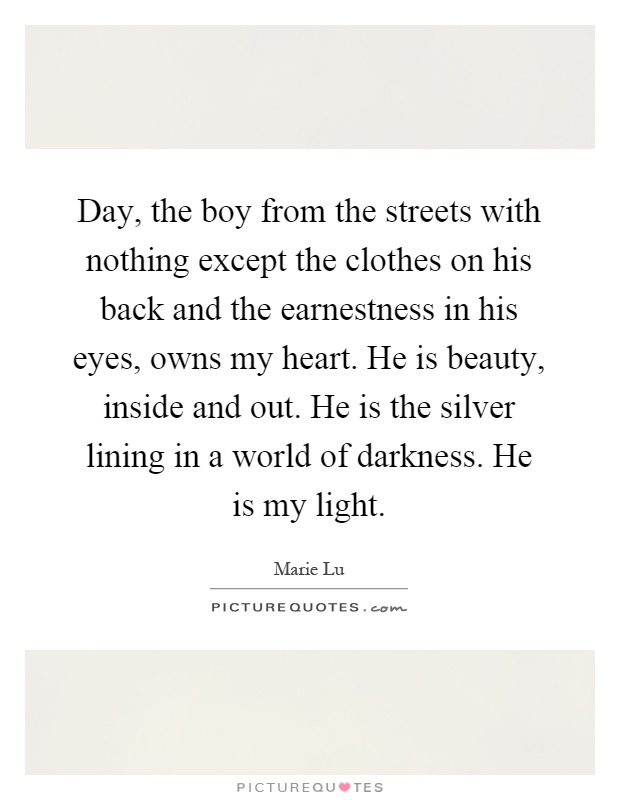Day, the boy from the streets with nothing except the clothes on his back and the earnestness in his eyes, owns my heart. He is beauty, inside and out. He is the silver lining in a world of darkness. He is my light Picture Quote #1