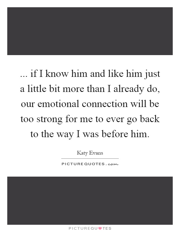 ... if I know him and like him just a little bit more than I already do, our emotional connection will be too strong for me to ever go back to the way I was before him Picture Quote #1