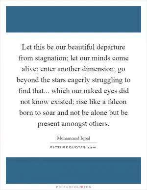 Let this be our beautiful departure from stagnation; let our minds come alive; enter another dimension; go beyond the stars eagerly struggling to find that... which our naked eyes did not know existed; rise like a falcon born to soar and not be alone but be present amongst others Picture Quote #1