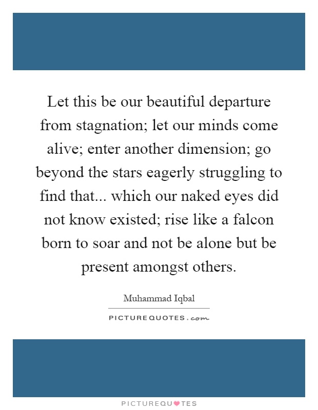 Let this be our beautiful departure from stagnation; let our minds come alive; enter another dimension; go beyond the stars eagerly struggling to find that... which our naked eyes did not know existed; rise like a falcon born to soar and not be alone but be present amongst others Picture Quote #1