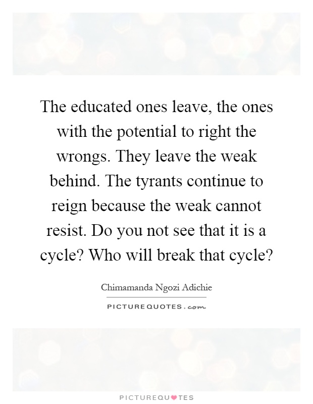 The educated ones leave, the ones with the potential to right the wrongs. They leave the weak behind. The tyrants continue to reign because the weak cannot resist. Do you not see that it is a cycle? Who will break that cycle? Picture Quote #1