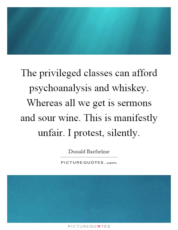 The privileged classes can afford psychoanalysis and whiskey. Whereas all we get is sermons and sour wine. This is manifestly unfair. I protest, silently Picture Quote #1
