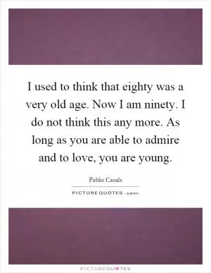 I used to think that eighty was a very old age. Now I am ninety. I do not think this any more. As long as you are able to admire and to love, you are young Picture Quote #1