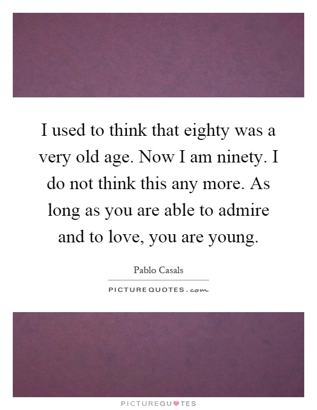 I used to think that eighty was a very old age. Now I am ninety. I do not think this any more. As long as you are able to admire and to love, you are young Picture Quote #1