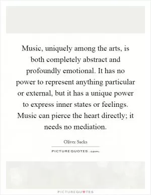 Music, uniquely among the arts, is both completely abstract and profoundly emotional. It has no power to represent anything particular or external, but it has a unique power to express inner states or feelings. Music can pierce the heart directly; it needs no mediation Picture Quote #1