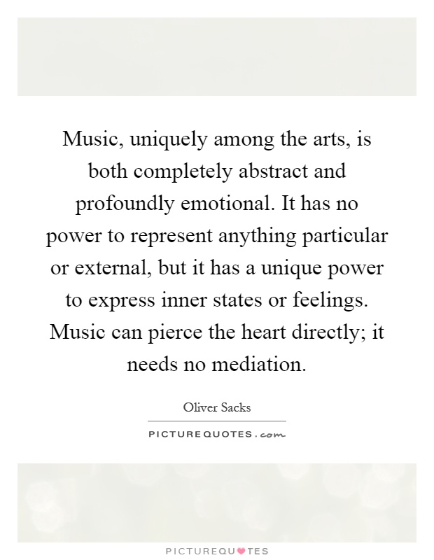 Music, uniquely among the arts, is both completely abstract and profoundly emotional. It has no power to represent anything particular or external, but it has a unique power to express inner states or feelings. Music can pierce the heart directly; it needs no mediation Picture Quote #1
