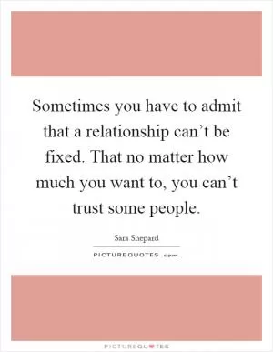 Sometimes you have to admit that a relationship can’t be fixed. That no matter how much you want to, you can’t trust some people Picture Quote #1