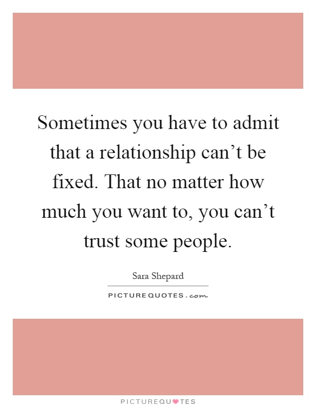 Sometimes you have to admit that a relationship can't be fixed. That no matter how much you want to, you can't trust some people Picture Quote #1
