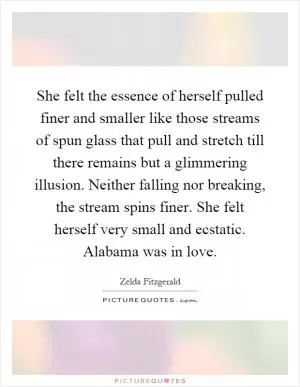 She felt the essence of herself pulled finer and smaller like those streams of spun glass that pull and stretch till there remains but a glimmering illusion. Neither falling nor breaking, the stream spins finer. She felt herself very small and ecstatic. Alabama was in love Picture Quote #1