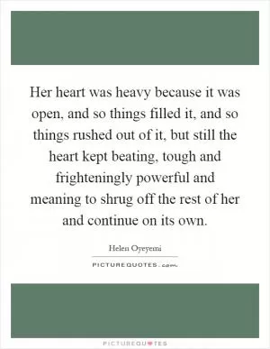 Her heart was heavy because it was open, and so things filled it, and so things rushed out of it, but still the heart kept beating, tough and frighteningly powerful and meaning to shrug off the rest of her and continue on its own Picture Quote #1