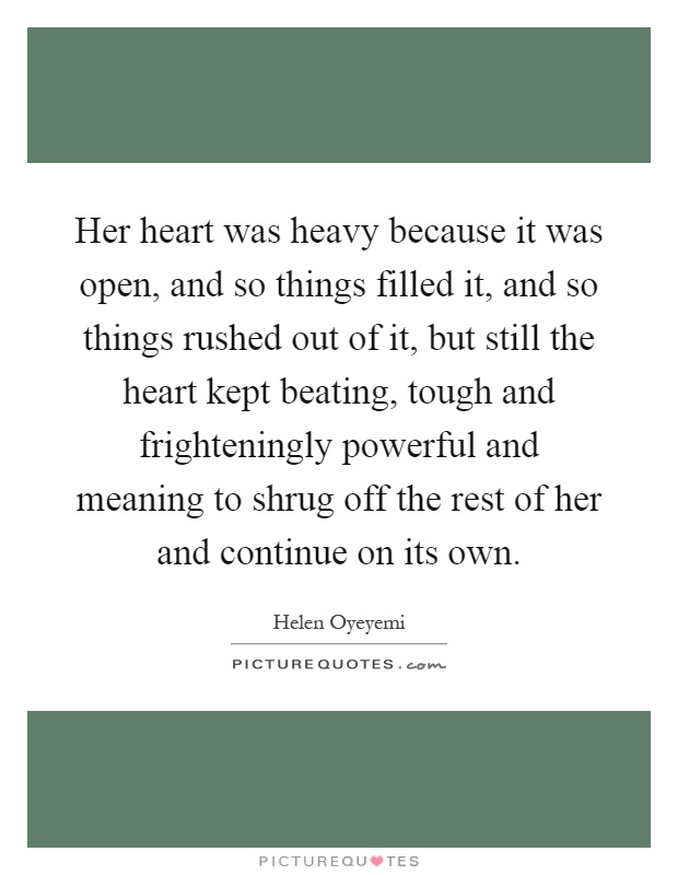 Her heart was heavy because it was open, and so things filled it, and so things rushed out of it, but still the heart kept beating, tough and frighteningly powerful and meaning to shrug off the rest of her and continue on its own Picture Quote #1