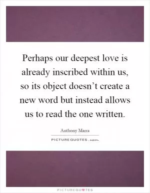 Perhaps our deepest love is already inscribed within us, so its object doesn’t create a new word but instead allows us to read the one written Picture Quote #1