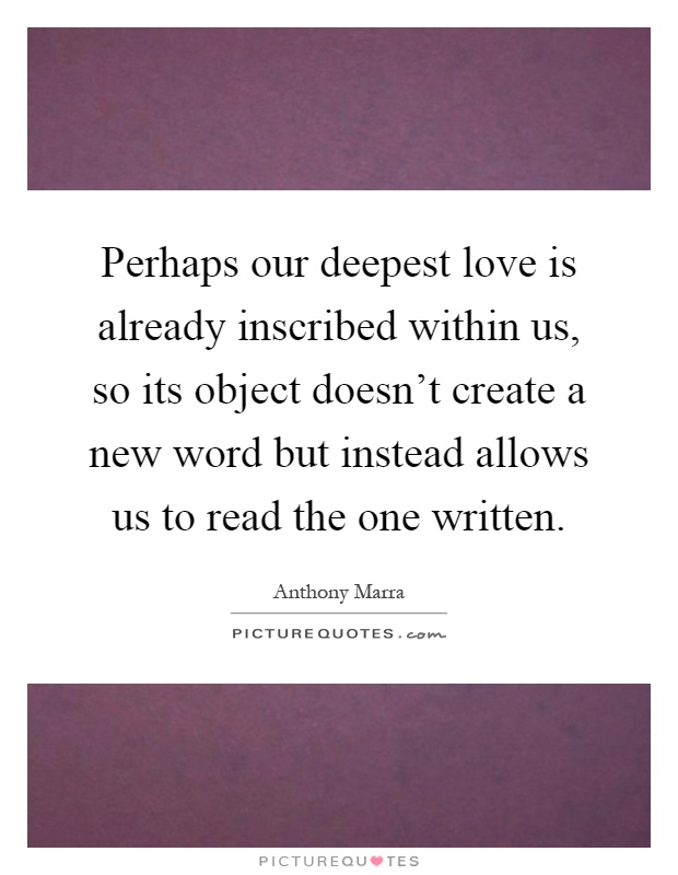Perhaps our deepest love is already inscribed within us, so its object doesn't create a new word but instead allows us to read the one written Picture Quote #1