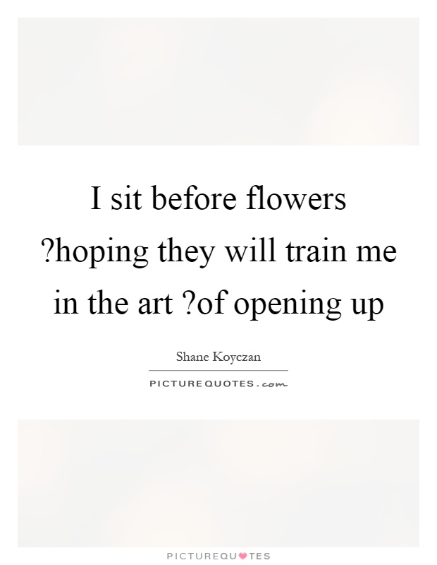 I sit before flowers?hoping they will train me in the art?of opening up Picture Quote #1