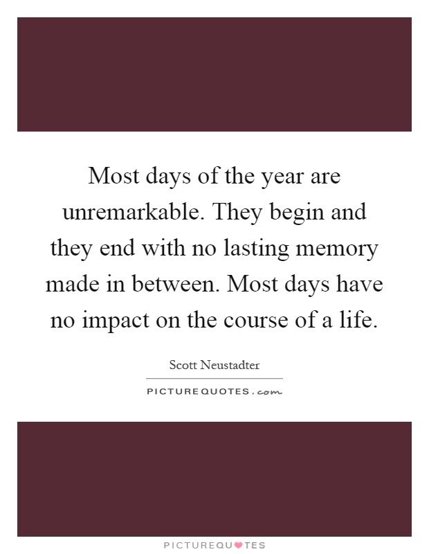 Most days of the year are unremarkable. They begin and they end with no lasting memory made in between. Most days have no impact on the course of a life Picture Quote #1