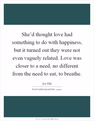 She’d thought love had something to do with happiness, but it turned out they were not even vaguely related. Love was closer to a need, no different from the need to eat, to breathe Picture Quote #1