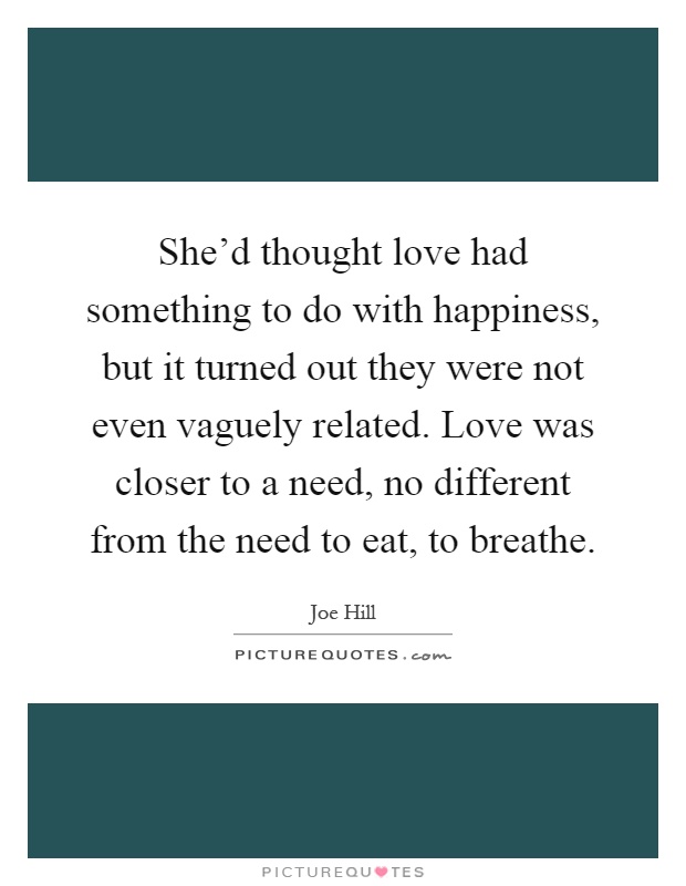 She'd thought love had something to do with happiness, but it turned out they were not even vaguely related. Love was closer to a need, no different from the need to eat, to breathe Picture Quote #1