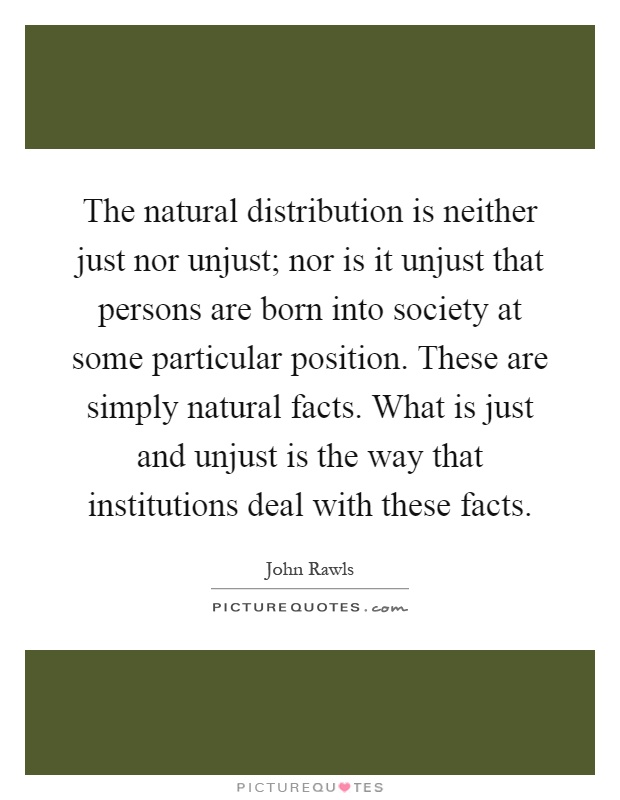 The natural distribution is neither just nor unjust; nor is it unjust that persons are born into society at some particular position. These are simply natural facts. What is just and unjust is the way that institutions deal with these facts Picture Quote #1