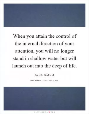 When you attain the control of the internal direction of your attention, you will no longer stand in shallow water but will launch out into the deep of life Picture Quote #1