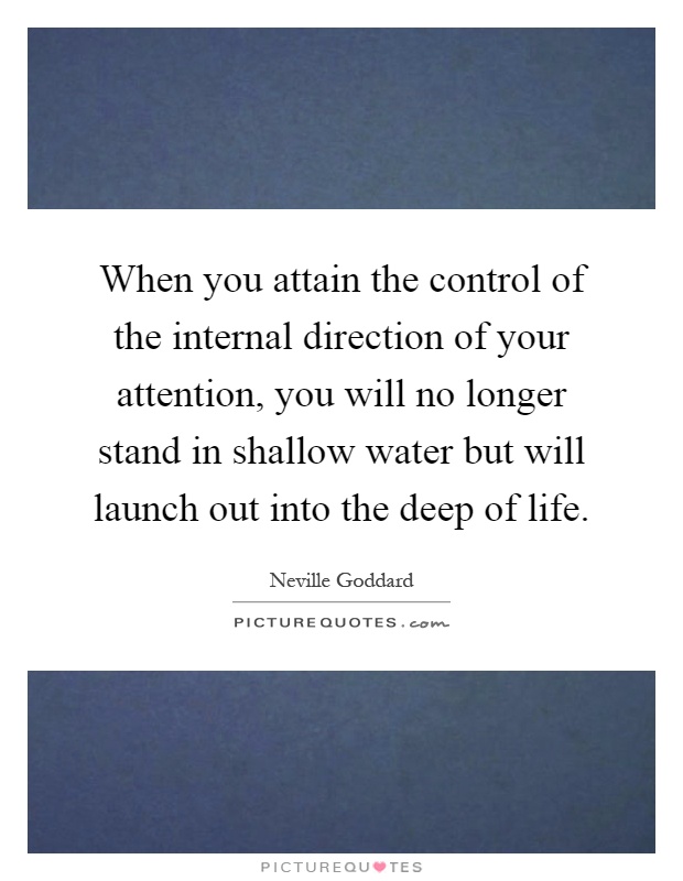 When you attain the control of the internal direction of your attention, you will no longer stand in shallow water but will launch out into the deep of life Picture Quote #1