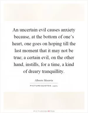 An uncertain evil causes anxiety because, at the bottom of one’s heart, one goes on hoping till the last moment that it may not be true; a certain evil, on the other hand, instills, for a time, a kind of dreary tranquillity Picture Quote #1