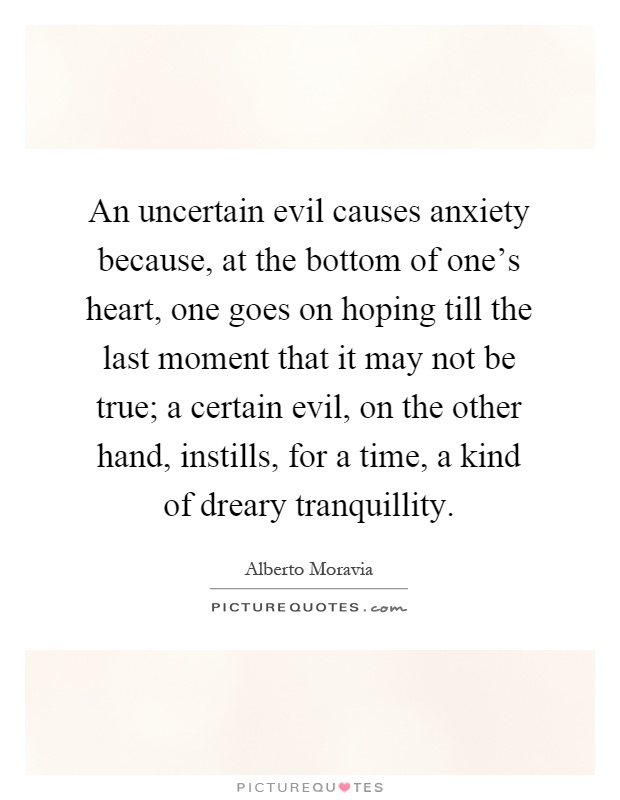 An uncertain evil causes anxiety because, at the bottom of one's heart, one goes on hoping till the last moment that it may not be true; a certain evil, on the other hand, instills, for a time, a kind of dreary tranquillity Picture Quote #1
