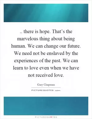 .. there is hope. That’s the marvelous thing about being human. We can change our future. We need not be enslaved by the experiences of the past. We can learn to love even when we have not received love Picture Quote #1