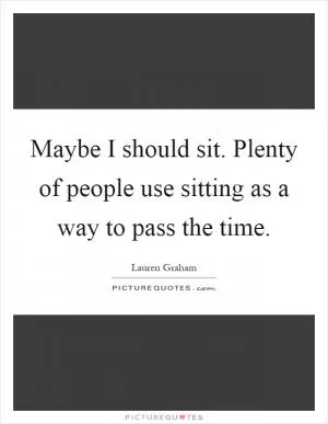 Maybe I should sit. Plenty of people use sitting as a way to pass the time Picture Quote #1