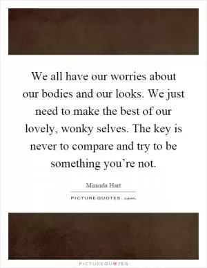 We all have our worries about our bodies and our looks. We just need to make the best of our lovely, wonky selves. The key is never to compare and try to be something you’re not Picture Quote #1