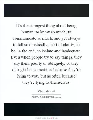 It’s the strangest thing about being human: to know so much, to communicate so much, and yet always to fall so drastically short of clarity, to be, in the end, so isolate and inadequate. Even when people try to say things, they say them poorly or obliquely, or they outright lie, sometimes because they’re lying to you, but as often because they’re lying to themselves Picture Quote #1