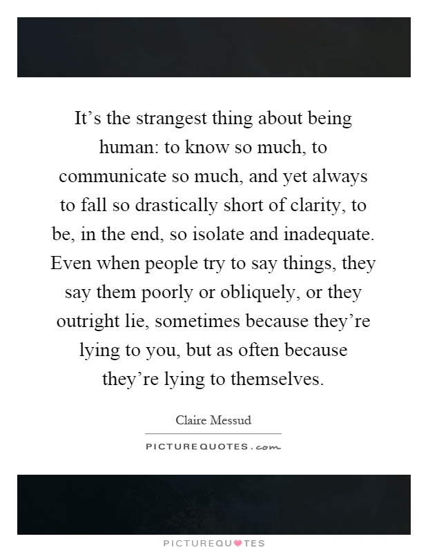 It's the strangest thing about being human: to know so much, to communicate so much, and yet always to fall so drastically short of clarity, to be, in the end, so isolate and inadequate. Even when people try to say things, they say them poorly or obliquely, or they outright lie, sometimes because they're lying to you, but as often because they're lying to themselves Picture Quote #1