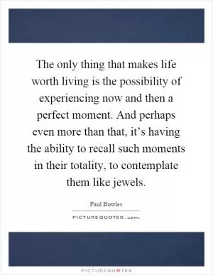 The only thing that makes life worth living is the possibility of experiencing now and then a perfect moment. And perhaps even more than that, it’s having the ability to recall such moments in their totality, to contemplate them like jewels Picture Quote #1