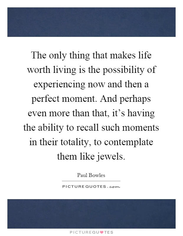 The only thing that makes life worth living is the possibility of experiencing now and then a perfect moment. And perhaps even more than that, it's having the ability to recall such moments in their totality, to contemplate them like jewels Picture Quote #1