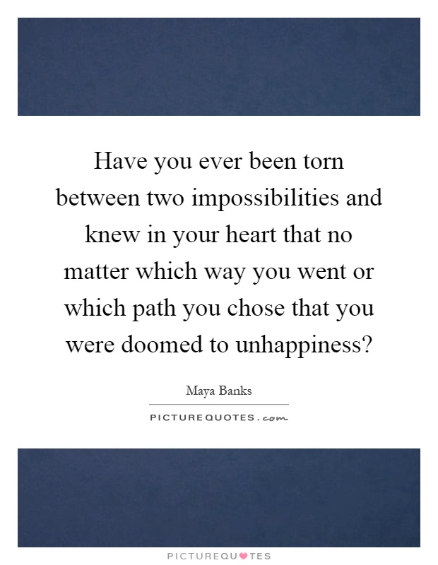 Have you ever been torn between two impossibilities and knew in your heart that no matter which way you went or which path you chose that you were doomed to unhappiness? Picture Quote #1