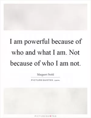 I am powerful because of who and what I am. Not because of who I am not Picture Quote #1