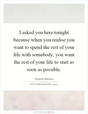 I asked you here tonight because when you realise you want to spend the rest of your life with somebody, you want the rest of your life to start as soon as possible Picture Quote #1
