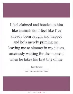 I feel claimed and bonded to him like animals do. I feel like I’ve already been caught and trapped and he’s merely priming me, leaving me to simmer in my juices, anxiously waiting for the moment when he takes his first bite of me Picture Quote #1