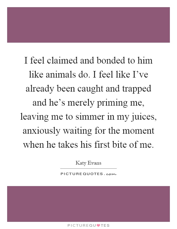I feel claimed and bonded to him like animals do. I feel like I've already been caught and trapped and he's merely priming me, leaving me to simmer in my juices, anxiously waiting for the moment when he takes his first bite of me Picture Quote #1