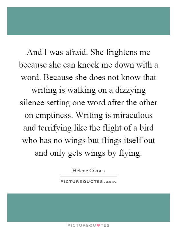 And I was afraid. She frightens me because she can knock me down with a word. Because she does not know that writing is walking on a dizzying silence setting one word after the other on emptiness. Writing is miraculous and terrifying like the flight of a bird who has no wings but flings itself out and only gets wings by flying Picture Quote #1
