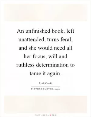 An unfinished book. left unattended, turns feral, and she would need all her focus, will and ruthless determination to tame it again Picture Quote #1