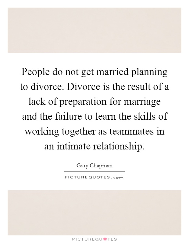 People do not get married planning to divorce. Divorce is the result of a lack of preparation for marriage and the failure to learn the skills of working together as teammates in an intimate relationship Picture Quote #1