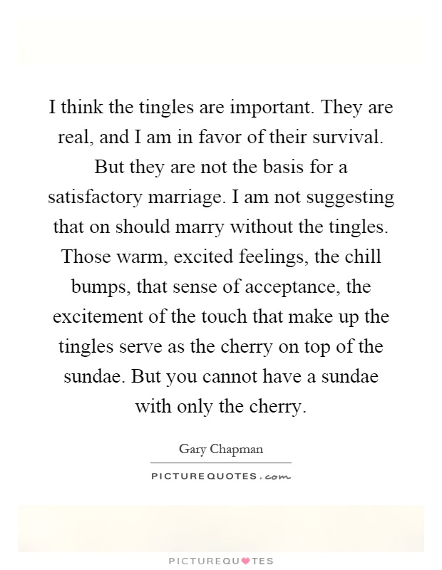 I think the tingles are important. They are real, and I am in favor of their survival. But they are not the basis for a satisfactory marriage. I am not suggesting that on should marry without the tingles. Those warm, excited feelings, the chill bumps, that sense of acceptance, the excitement of the touch that make up the tingles serve as the cherry on top of the sundae. But you cannot have a sundae with only the cherry Picture Quote #1