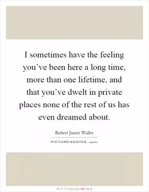 I sometimes have the feeling you’ve been here a long time, more than one lifetime, and that you’ve dwelt in private places none of the rest of us has even dreamed about Picture Quote #1