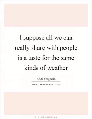 I suppose all we can really share with people is a taste for the same kinds of weather Picture Quote #1