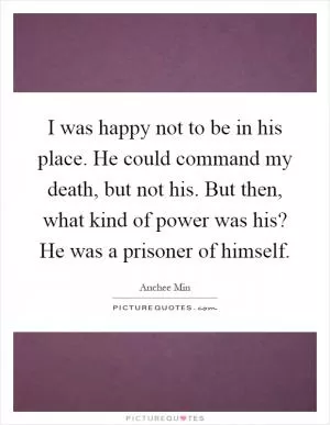I was happy not to be in his place. He could command my death, but not his. But then, what kind of power was his? He was a prisoner of himself Picture Quote #1