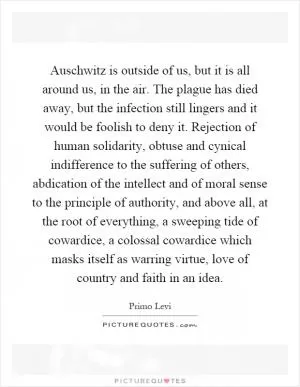 Auschwitz is outside of us, but it is all around us, in the air. The plague has died away, but the infection still lingers and it would be foolish to deny it. Rejection of human solidarity, obtuse and cynical indifference to the suffering of others, abdication of the intellect and of moral sense to the principle of authority, and above all, at the root of everything, a sweeping tide of cowardice, a colossal cowardice which masks itself as warring virtue, love of country and faith in an idea Picture Quote #1