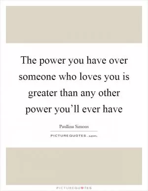 The power you have over someone who loves you is greater than any other power you’ll ever have Picture Quote #1