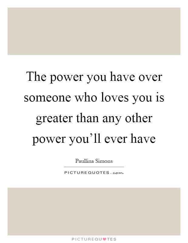 The power you have over someone who loves you is greater than any other power you'll ever have Picture Quote #1