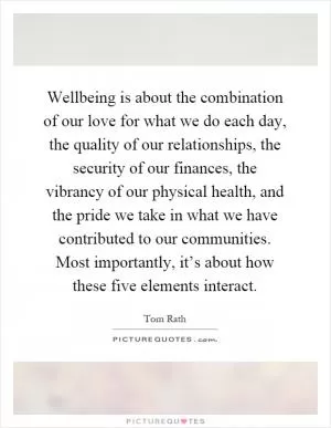 Wellbeing is about the combination of our love for what we do each day, the quality of our relationships, the security of our finances, the vibrancy of our physical health, and the pride we take in what we have contributed to our communities. Most importantly, it’s about how these five elements interact Picture Quote #1